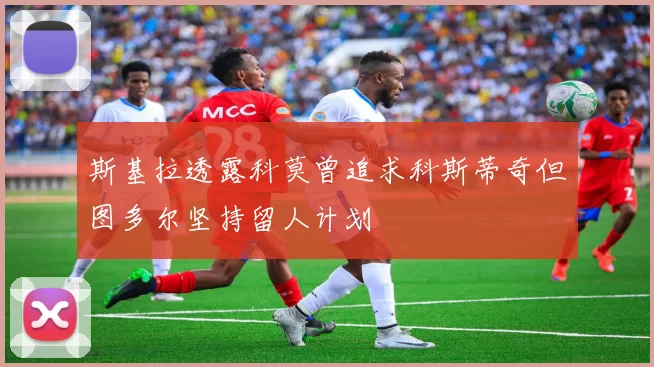 斯基拉透露科莫曾追求科斯蒂奇但图多尔坚持留人计划