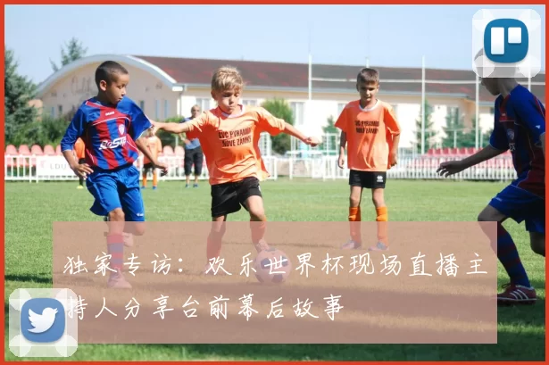 独家专访：欢乐世界杯现场直播主持人分享台前幕后故事