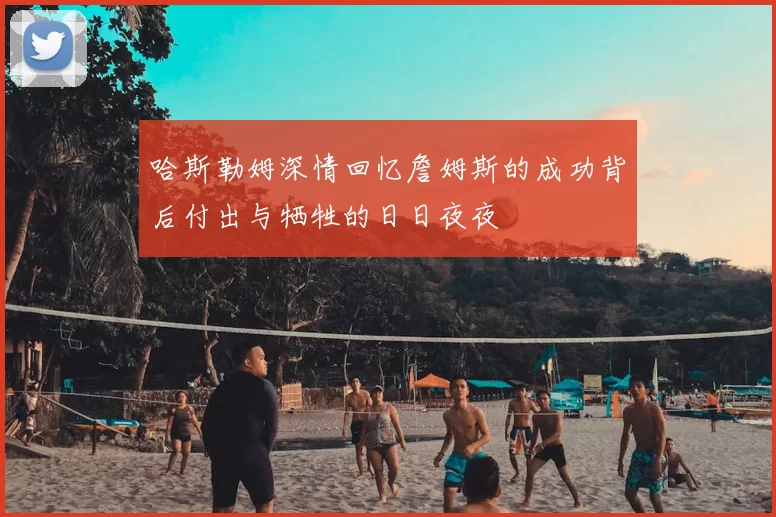 哈斯勒姆深情回忆詹姆斯的成功背后付出与牺牲的日日夜夜