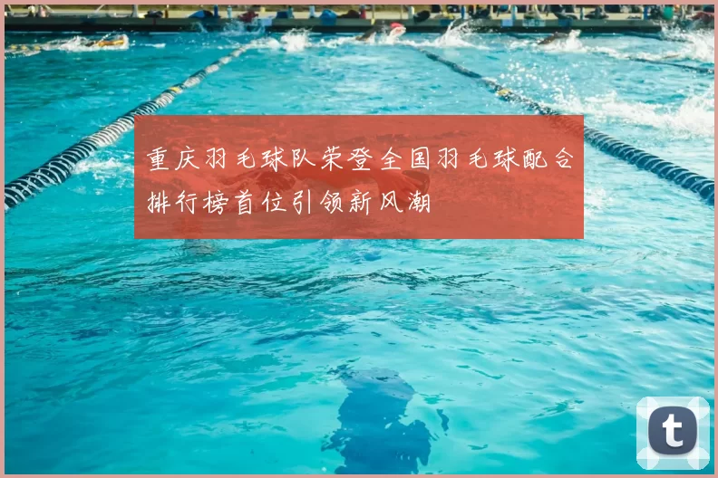 重庆羽毛球队荣登全国羽毛球配合排行榜首位引领新风潮