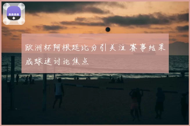 欧洲杯阿根廷比分引关注 赛事结果成球迷讨论焦点