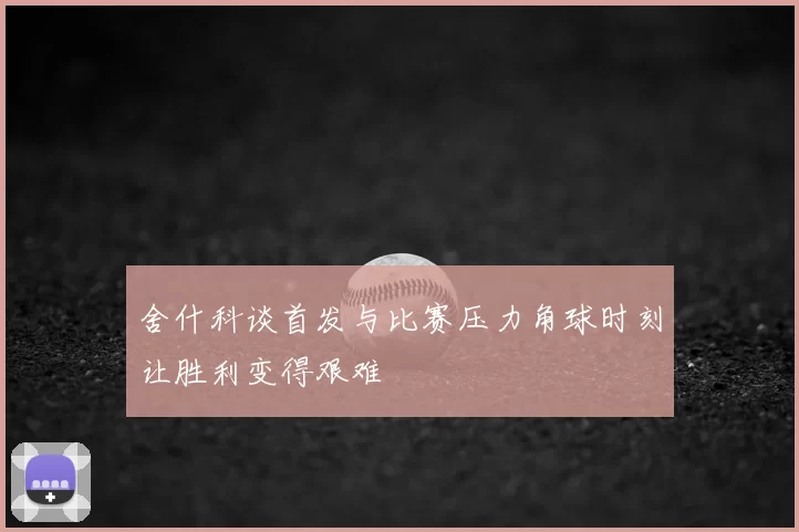 舍什科谈首发与比赛压力角球时刻让胜利变得艰难
