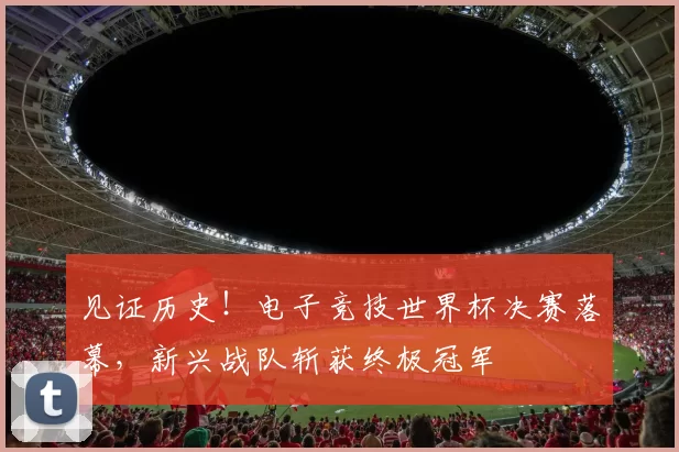 见证历史!电子竞技世界杯决赛落幕,新兴战队斩获终极冠军