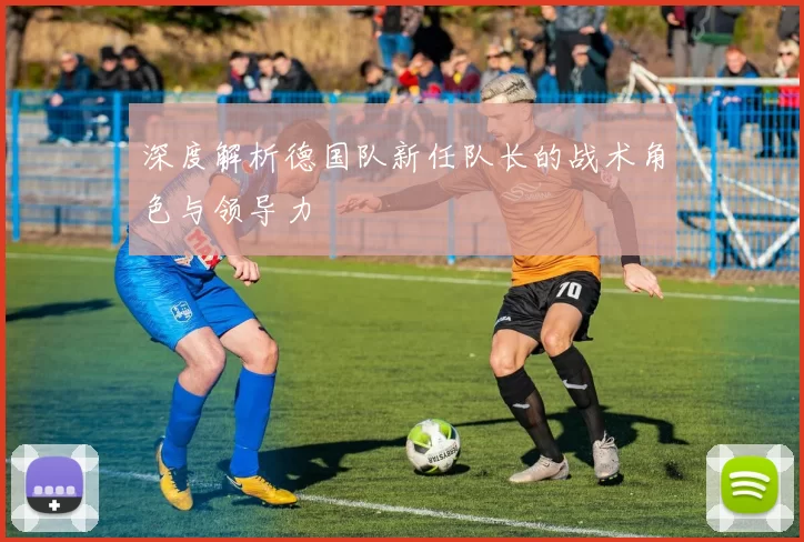 深度解析德国队新任队长的战术角色与领导力
