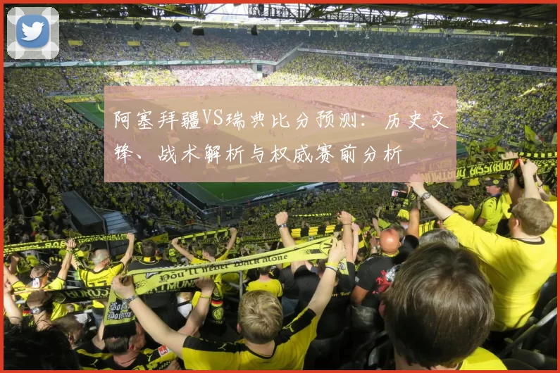 阿塞拜疆VS瑞典比分预测:历史交锋、战术解析与权威赛前分析