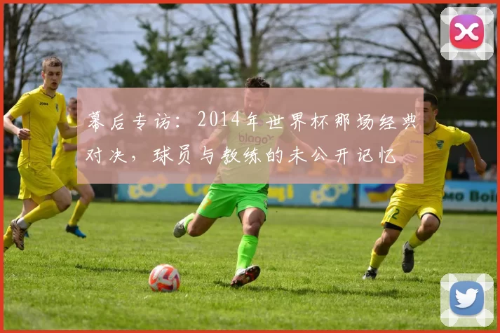 幕后专访:2014年世界杯那场经典对决,球员与教练的未公开记忆