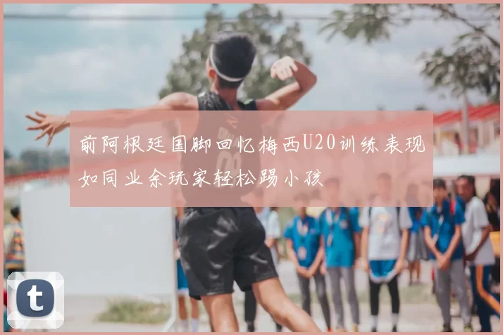 前阿根廷国脚回忆梅西U20训练表现如同业余玩家轻松踢小孩