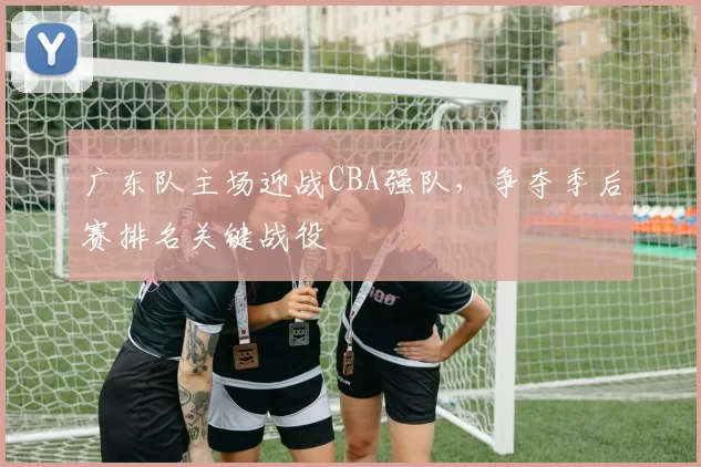 广东队主场迎战CBA强队,争夺季后赛排名关键战役