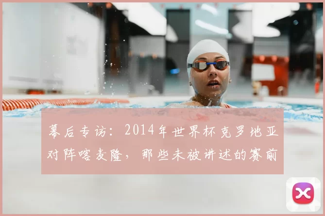 幕后专访:2014年世界杯克罗地亚对阵喀麦隆,那些未被讲述的赛前准备与赛后反响