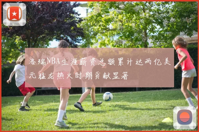 洛瑞NBA生涯薪资总额累计达两亿美元猛龙热火时期贡献显著
