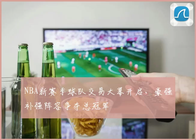 NBA新赛季球队交易大幕开启,豪强补强阵容争夺总冠军