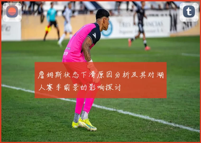 詹姆斯状态下滑原因分析及其对湖人赛季前景的影响探讨