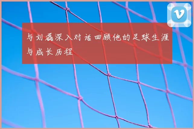 与刘磊深入对话回顾他的足球生涯与成长历程
