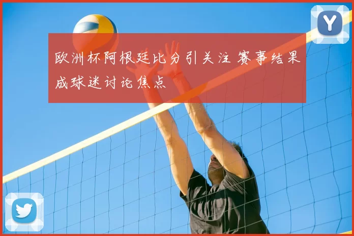 欧洲杯阿根廷比分引关注 赛事结果成球迷讨论焦点