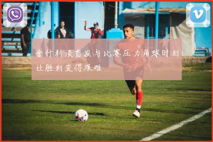 舍什科谈首发与比赛压力角球时刻让胜利变得艰难