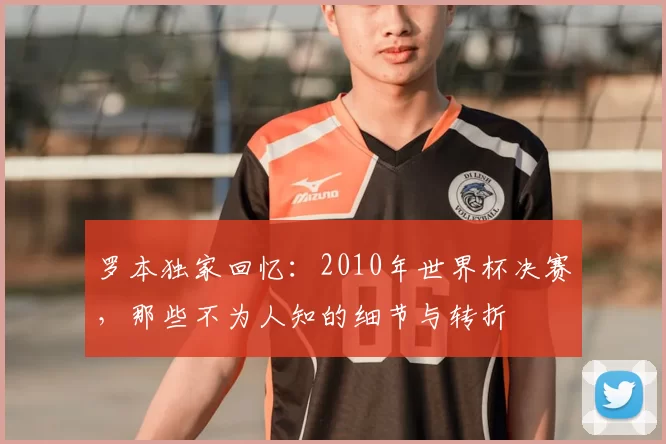 罗本独家回忆:2010年世界杯决赛,那些不为人知的细节与转折