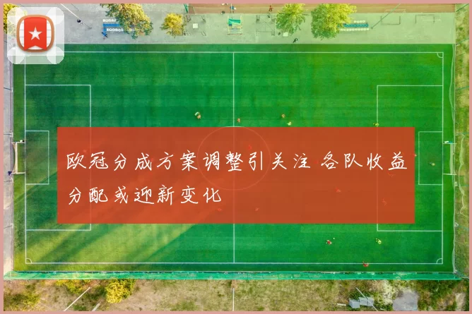 欧冠分成方案调整引关注 各队收益分配或迎新变化
