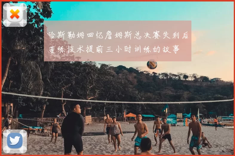 哈斯勒姆回忆詹姆斯总决赛失利后苦练技术提前三小时训练的故事