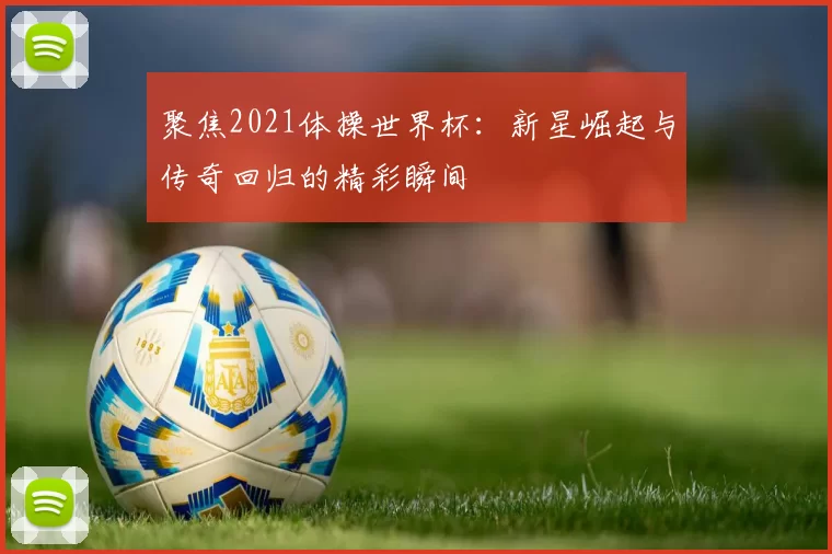 聚焦2021体操世界杯:新星崛起与传奇回归的精彩瞬间