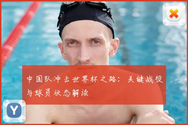 中国队冲击世界杯之路：关键战役与球员状态解读
