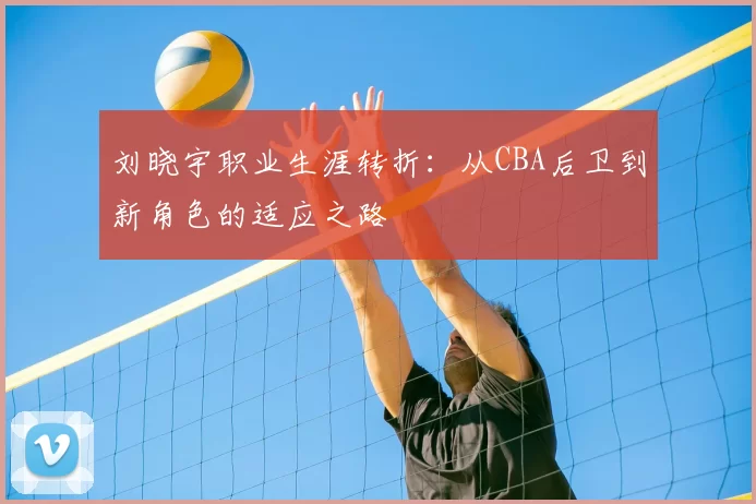 刘晓宇职业生涯转折：从CBA后卫到新角色的适应之路