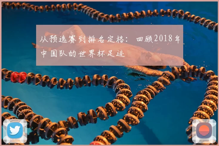 从预选赛到排名定格：回顾2018年中国队的世界杯足迹