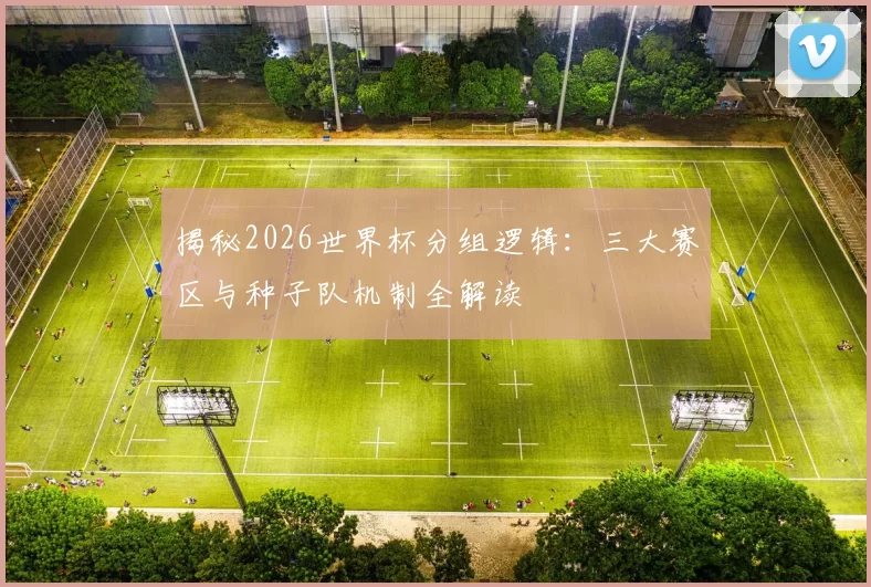 揭秘2026世界杯分组逻辑：三大赛区与种子队机制全解读