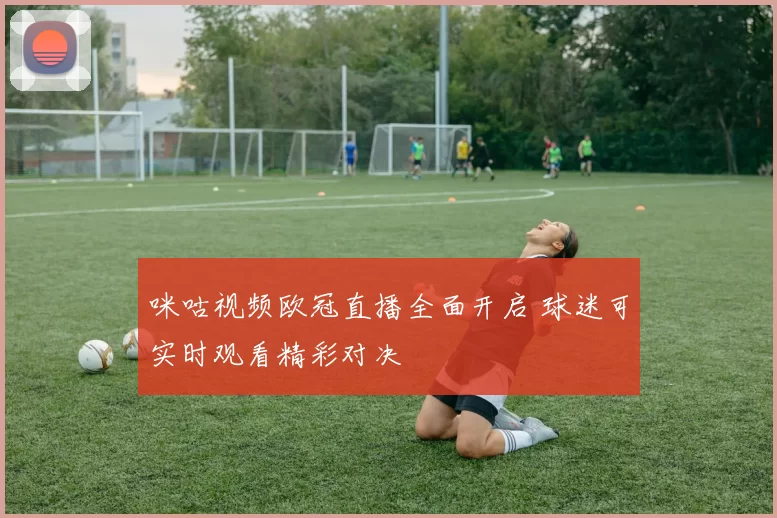 咪咕视频欧冠直播全面开启 球迷可实时观看精彩对决