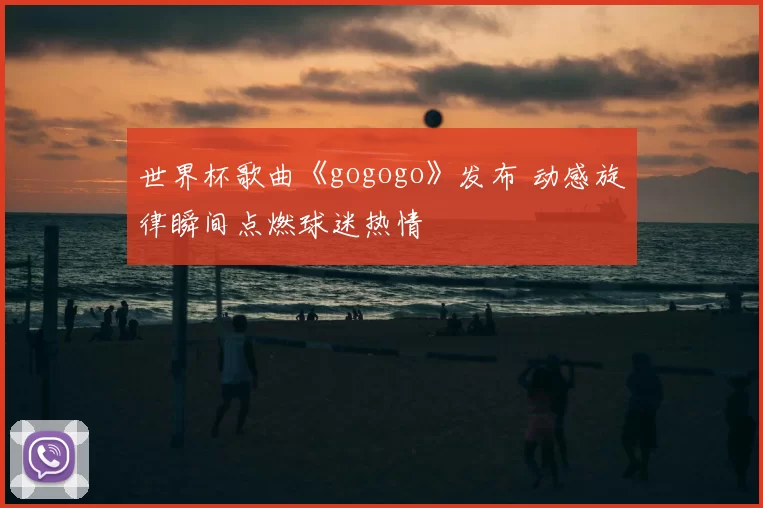 世界杯歌曲《gogogo》发布 动感旋律瞬间点燃球迷热情