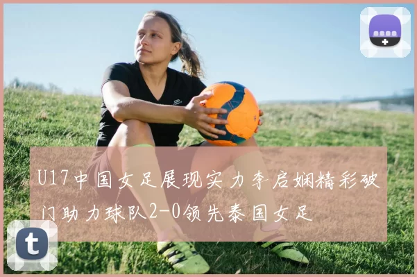 U17中国女足展现实力李启娴精彩破门助力球队2-0领先泰国女足
