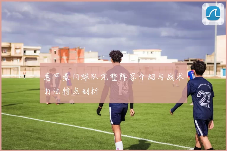 意甲豪门球队完整阵容介绍与战术打法特点剖析