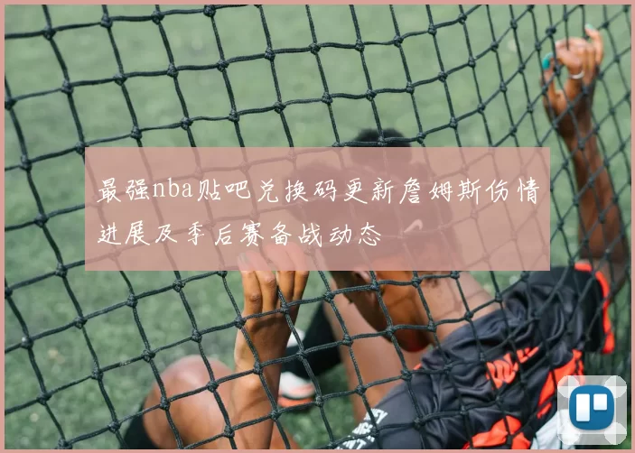 最强nba贴吧兑换码更新詹姆斯伤情进展及季后赛备战动态