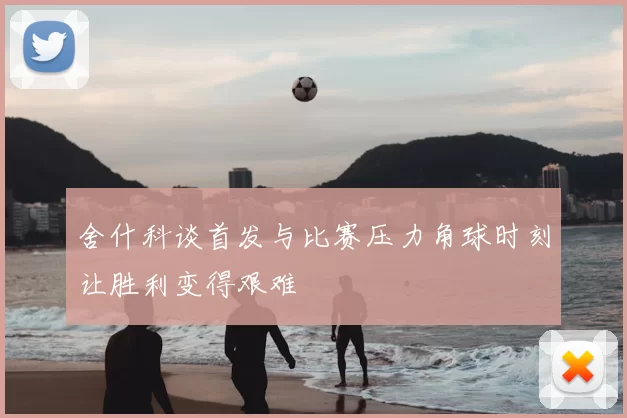 舍什科谈首发与比赛压力角球时刻让胜利变得艰难