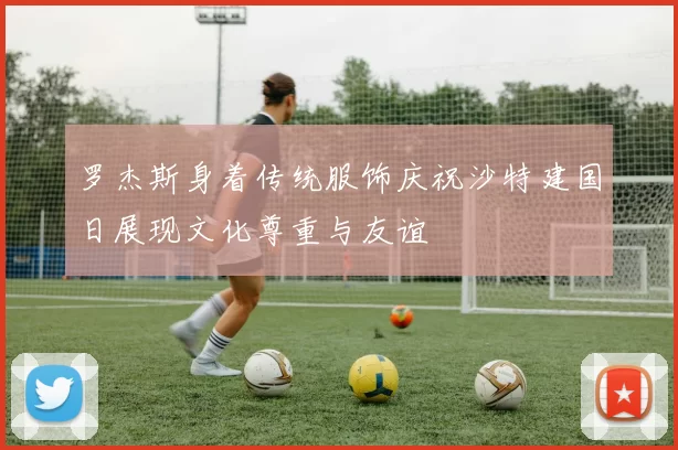 罗杰斯身着传统服饰庆祝沙特建国日展现文化尊重与友谊