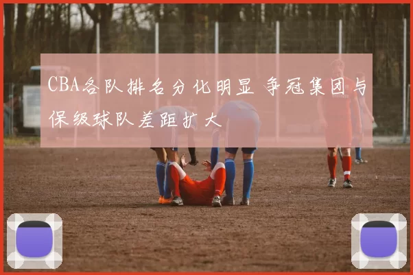 CBA各队排名分化明显 争冠集团与保级球队差距扩大