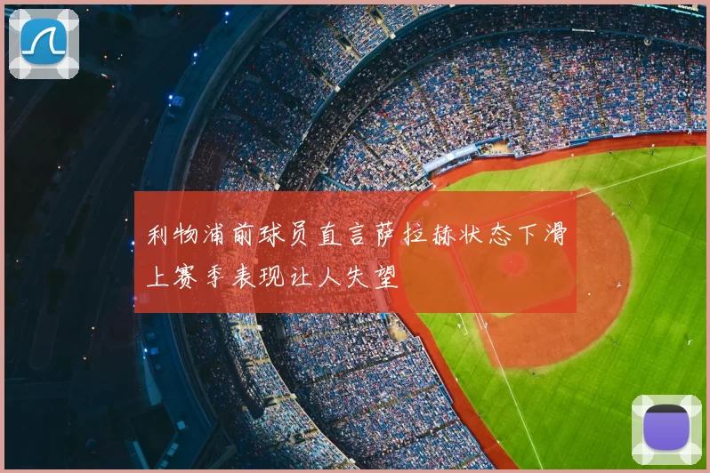 利物浦前球员直言萨拉赫状态下滑上赛季表现让人失望