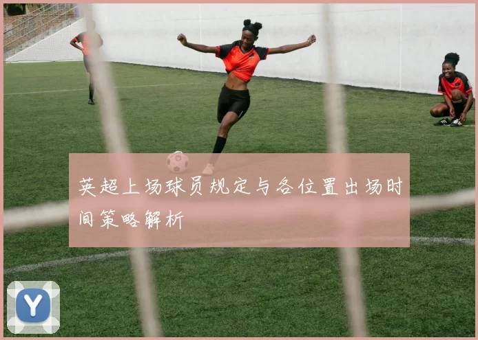 英超上场球员规定与各位置出场时间策略解析