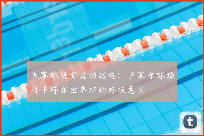 决赛球场背后的战略:卢塞尔球场对卡塔尔世界杯的终极意义