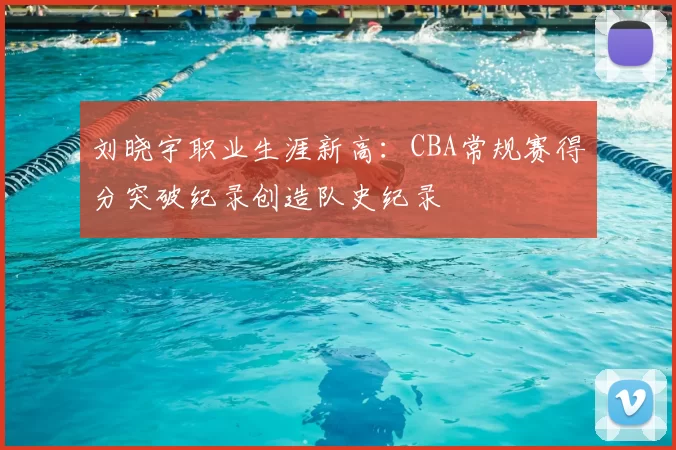 刘晓宇职业生涯新高：CBA常规赛得分突破纪录创造队史纪录