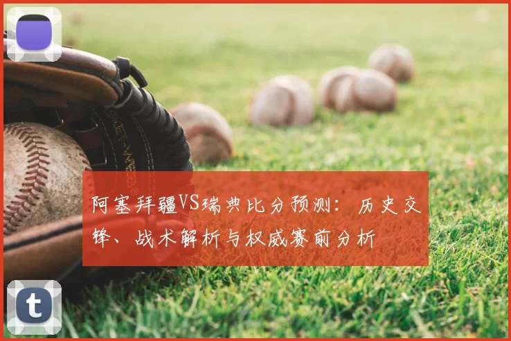 阿塞拜疆VS瑞典比分预测:历史交锋、战术解析与权威赛前分析