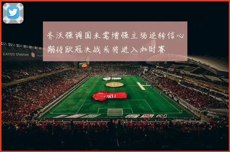齐沃强调国米需增强主场逆转信心期待欧冠决战或将进入加时赛