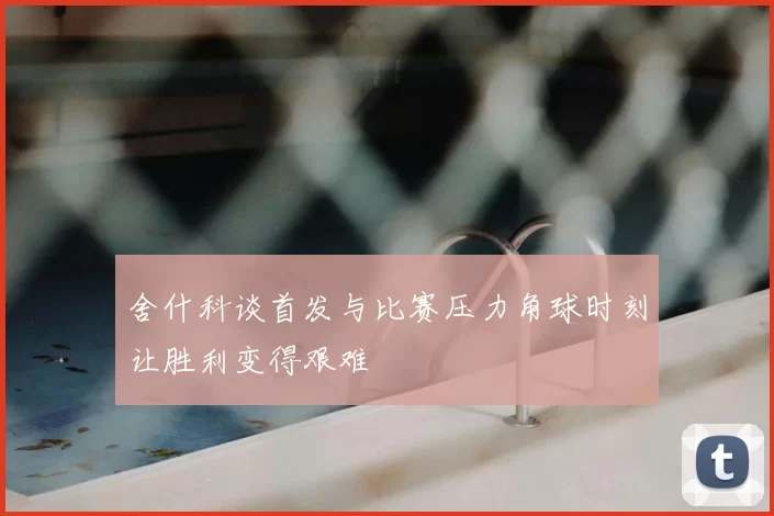 舍什科谈首发与比赛压力角球时刻让胜利变得艰难
