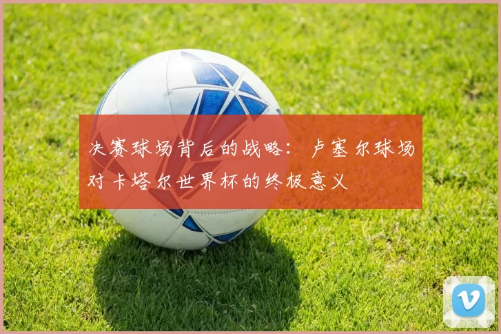 决赛球场背后的战略：卢塞尔球场对卡塔尔世界杯的终极意义