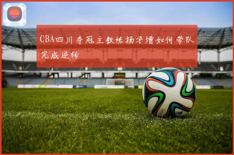 CBA四川夺冠主教练杨学增如何带队完成逆转