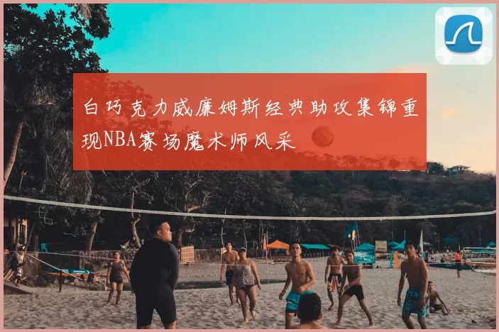 白巧克力威廉姆斯经典助攻集锦重现NBA赛场魔术师风采