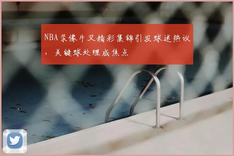 NBA录像牛叉精彩集锦引发球迷热议,关键球处理成焦点