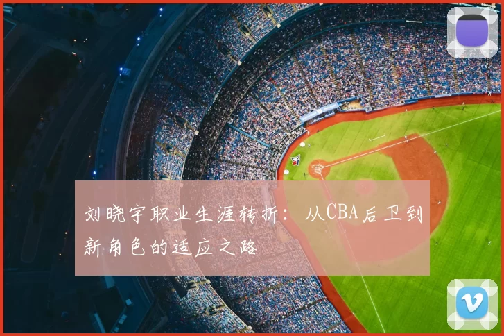 刘晓宇职业生涯转折:从CBA后卫到新角色的适应之路