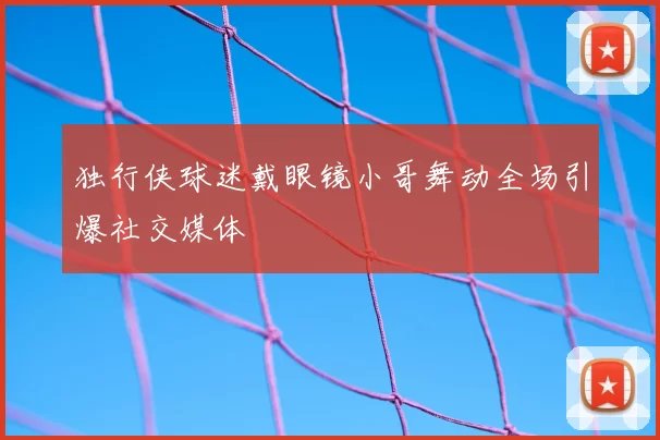 独行侠球迷戴眼镜小哥舞动全场引爆社交媒体