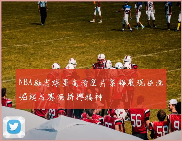 NBA励志球星高清图片集锦展现逆境崛起与赛场拼搏精神