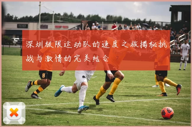 深圳极限运动队的速度之旅揭秘挑战与激情的完美结合